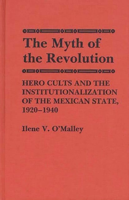 The Myth of Revolution - Hero Cults and the Institutionalization of the Mexican State, 1920-1940