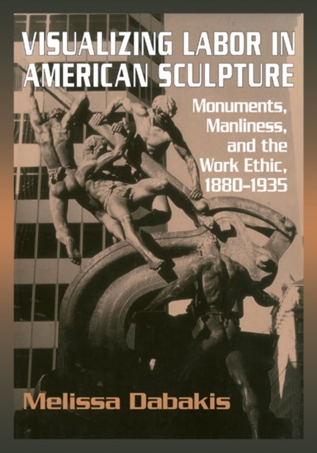Visualizing Labor in American Sculpture - Monuments, Manliness, and the Work Ethic, 1880–1935