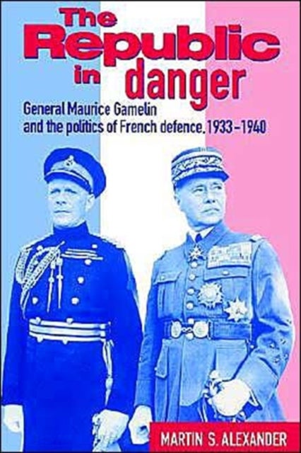 The Republic in Danger - General Maurice Gamelin and the Politics of French Defence, 1933–1940