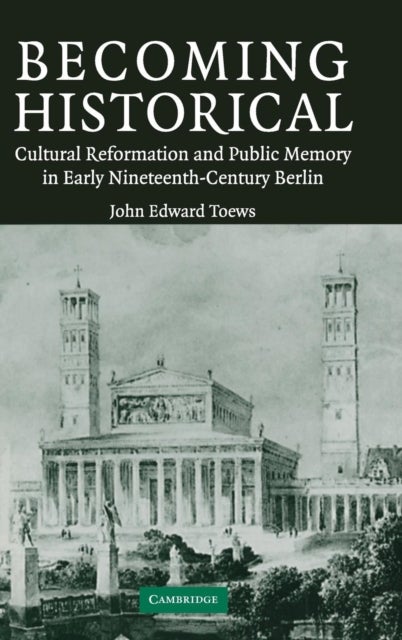 Becoming Historical - Cultural Reformation and Public Memory in Early Nineteenth-Century Berlin