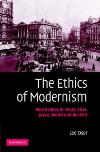 The Ethics of Modernism - Moral Ideas in Yeats, Eliot, Joyce, Woolf and Beckett