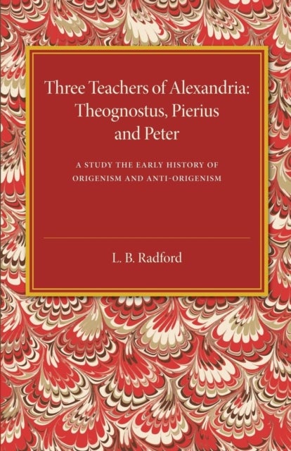 Three Teachers of Alexandria - Theognostus, Pierus and Peter: A Study in the Early History of Origenism and Anti-Origenism