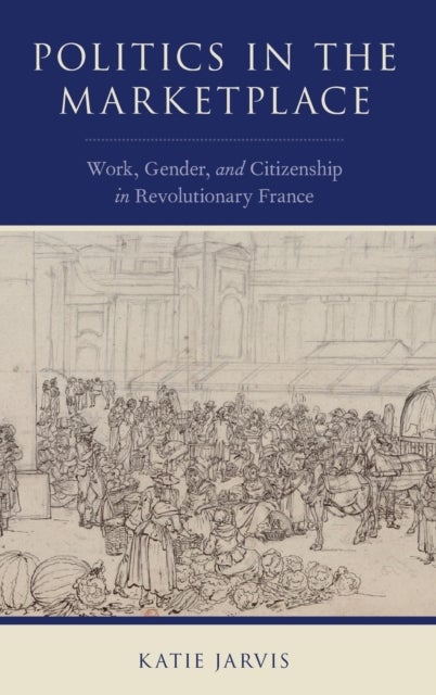 Politics in the Marketplace - Work, Gender, and Citizenship in Revolutionary France
