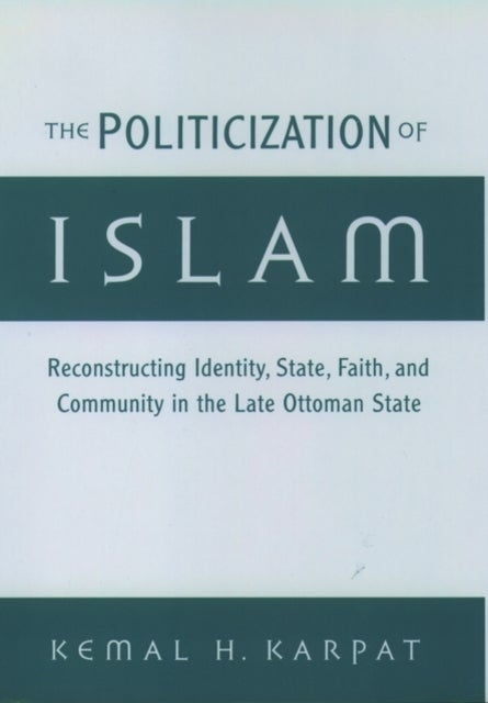 The Politicization of Islam - Reconstructing Identity, State, Faith, and Community in the Late Ottoman State
