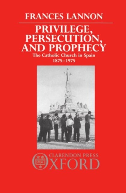 Privilege, Persecution, and Prophecy - The Catholic Church in Spain 1875-1975