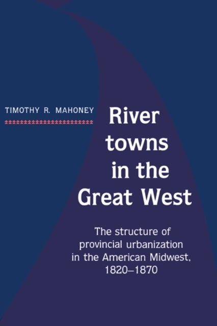 River Towns in the Great West - The Structure of Provincial Urbanization in the American Midwest, 1820–1870