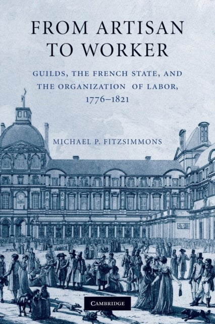 From Artisan to Worker - Guilds, the French State, and the Organization of Labor, 1776–1821