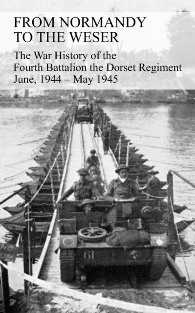 FROM NORMANDY TO THE WESER The War History of the Fourth Battalion the Dorset Regiment June, 1944 -