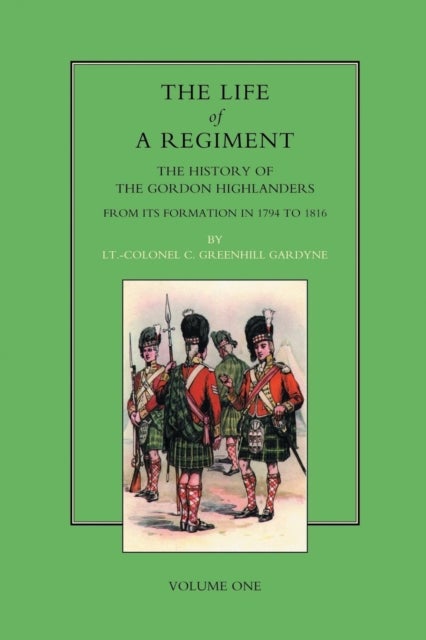 Life of a Regiment - The History of the Gordon Highlanders from Its Formation in 1794 to 1816
