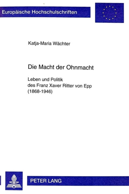 Die Macht der Ohnmacht - Leben Und Politik Des Franz Xaver Ritter Von Epp (1868-1946)