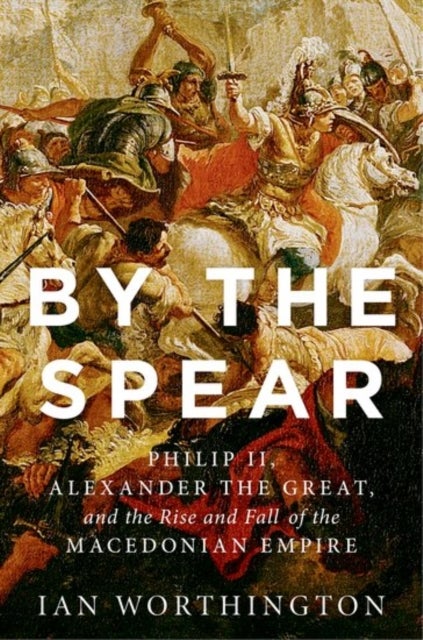 By the Spear - Philip II, Alexander the Great, and the Rise and Fall of the Macedonian Empire