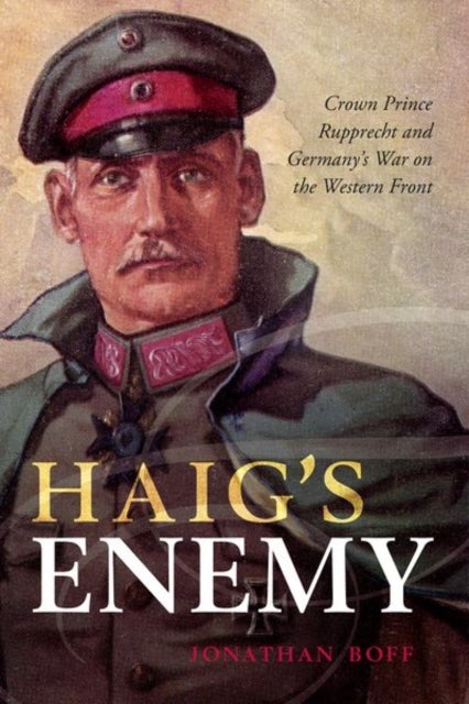 Haig''s Enemy - Crown Prince Rupprecht and Germany's War on the Western Front