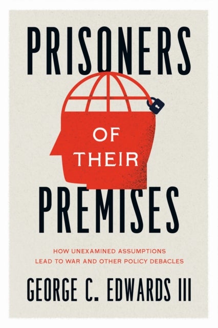 Prisoners of Their Premises – How Unexamined Assumptions Lead to War and Other Policy Debacles - How Unexamined Assumptions Lead to War and Other Policy Debacles