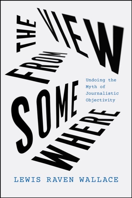 The View from Somewhere – Undoing the Myth of Journalistic Objectivity - Undoing the Myth of Journalistic Objectivity