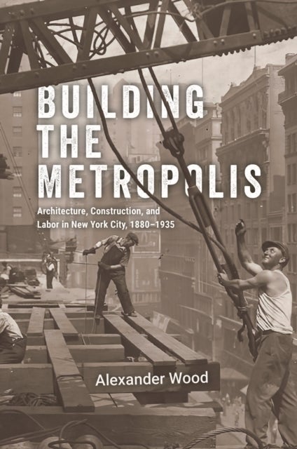 Building the Metropolis – Architecture, Construction, and Labor in New York City, 1880–1935 - Architecture, Construction, and Labor in New York City, 1880–1935
