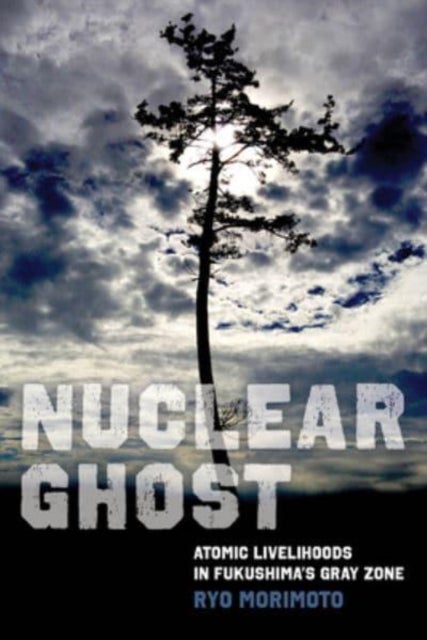 Nuclear Ghost – Atomic Livelihoods in Fukushima′s Gray Zone - Atomic Livelihoods in Fukushima's Gray Zone