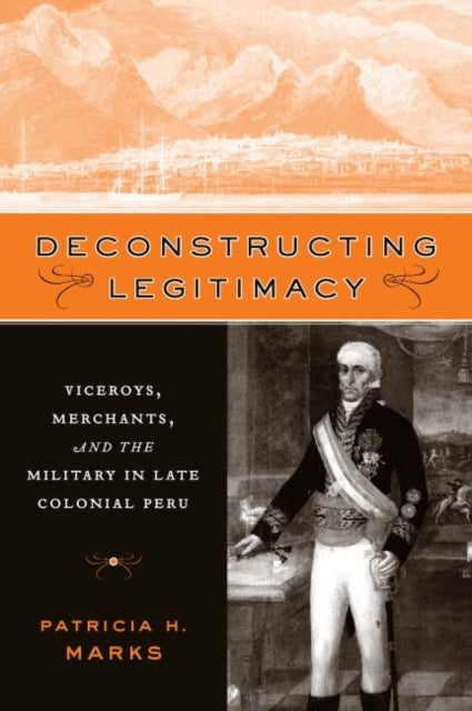 Deconstructing Legitimacy – Viceroys, Merchants, and the Military in Late Colonial Peru - Viceroys, Merchants, and the Military in Late Colonial Peru