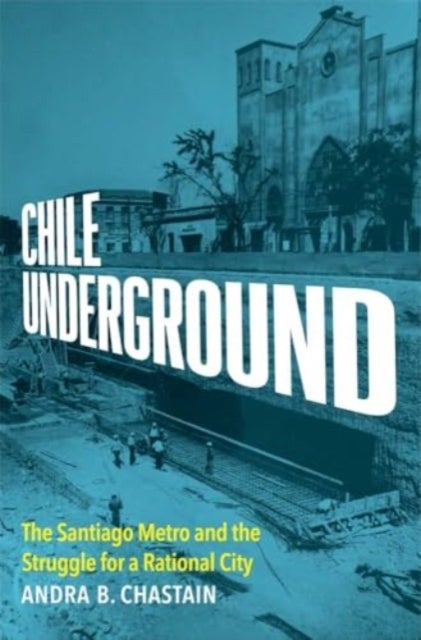 Chile Underground – The Santiago Metro and the Struggle for a Rational City - The Santiago Metro and the Struggle for a Rational City