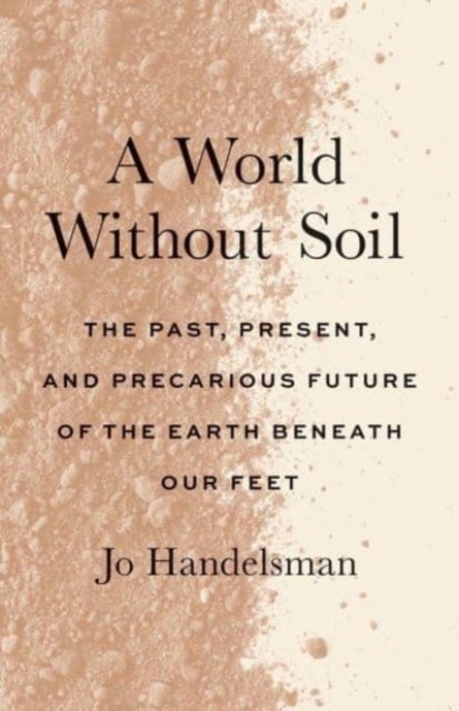 A World Without Soil – The Past, Present, and Precarious Future of the Earth Beneath Our Feet - The Past, Present, and Precarious Future of the Earth Beneath Our Feet
