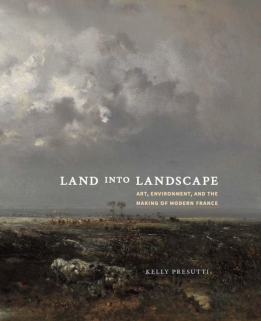 Land into Landscape – Art, Environment, and the Making of Modern France - Art, Environment, and the Making of Modern France