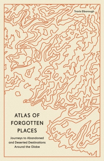 Atlas of Forgotten Places - Journeys to Abandoned and Deserted Destinations Around the Globe