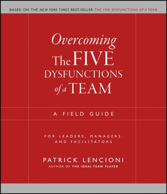 Overcoming the Five Dysfunctions of a Team – A Field Guide for Leaders, Managers and Facilitators - A Field Guide for Leaders, Managers, and Facilitators