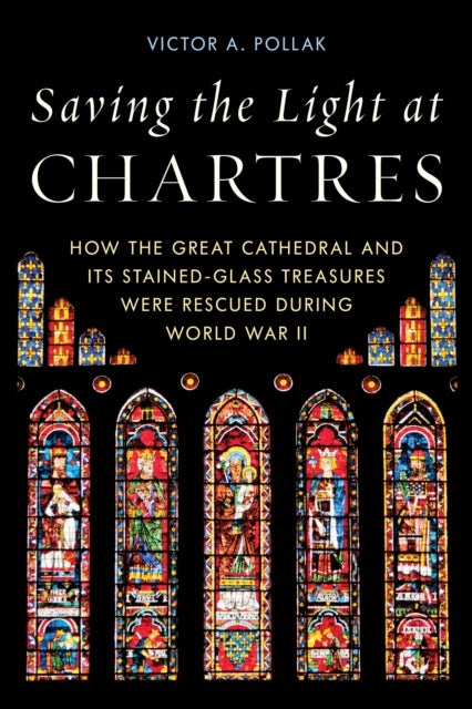 Saving the Light at Chartres - How the Great Cathedral and Its Stained-Glass Treasures Were Rescued during World War II