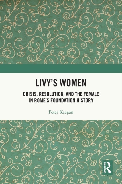 Livy''s Women - Crisis, Resolution, and the Female in Rome's Foundation History