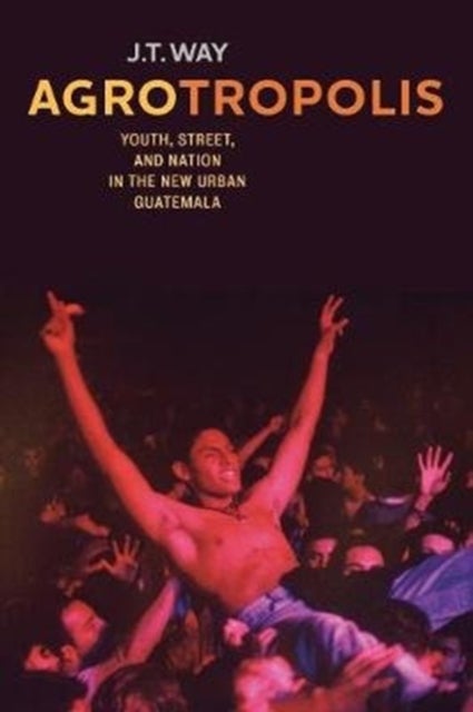 Agrotropolis – Youth, Street, and Nation in the New Urban Guatemala - Youth, Street, and Nation in the New Urban Guatemala