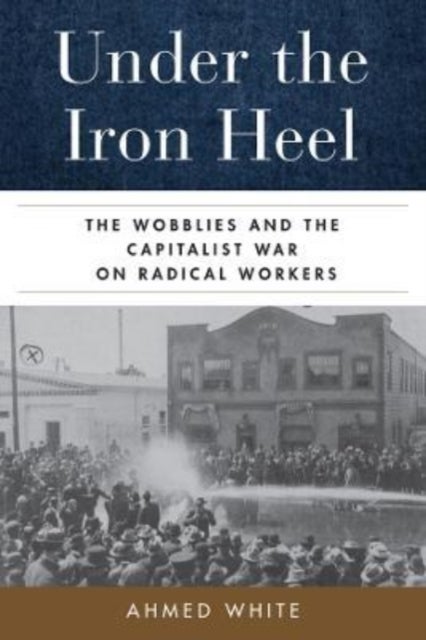 Under the Iron Heel – The Wobblies and the Capitalist War on Radical Workers - The Wobblies and the Capitalist War on Radical Workers