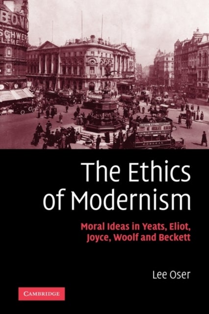 The Ethics of Modernism - Moral Ideas in Yeats, Eliot, Joyce, Woolf and Beckett