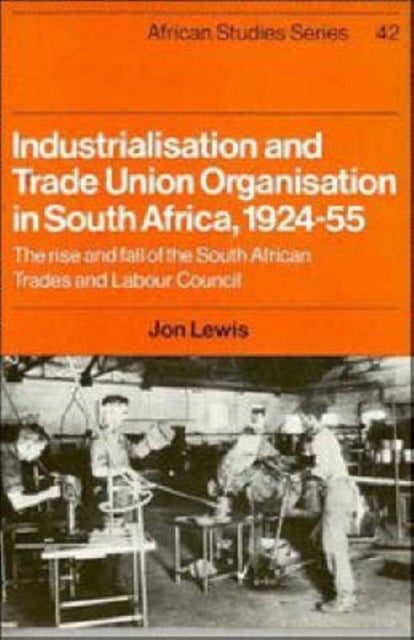 Industrialisation and Trade Union Organization in South Africa, 1924 1955 - The Rise and Fall of the South African Trades and Labour Council