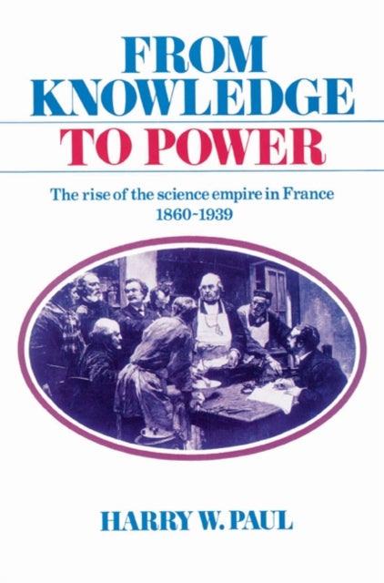 From Knowledge to Power - The Rise of the Science Empire in France, 1860–1939