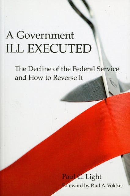 A Government Ill Executed – The Decline of the Federal Service and How to Reverse It - The Decline of the Federal Service and How to Reverse It