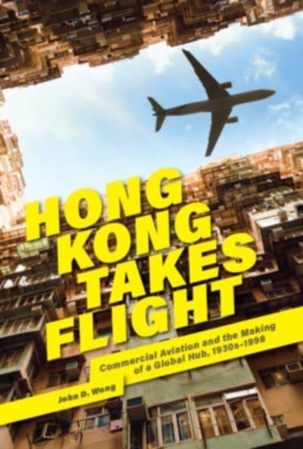Hong Kong Takes Flight – Commercial Aviation and the Making of a Global Hub, 1930s–1998 - Commercial Aviation and the Making of a Global Hub, 1930s–1998