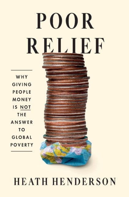 Poor Relief – Why Giving People Money Is Not the Answer to Global Poverty - Why Giving People Money Is Not the Answer to Global Poverty