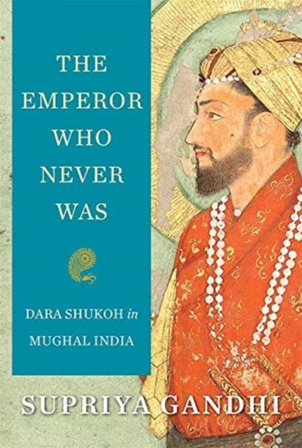 The Emperor Who Never Was – Dara Shukoh in Mughal India - Dara Shukoh in Mughal India