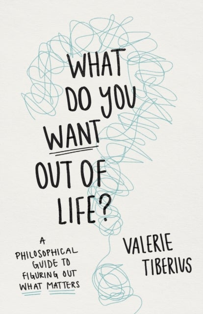 What Do You Want Out of Life? – A Philosophical Guide to Figuring Out What Matters - A Philosophical Guide to Figuring Out What Matters