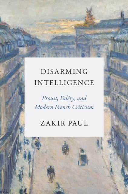 Disarming Intelligence – Proust, Valéry, and Modern French Criticism - Proust, Valery, and Modern French Criticism
