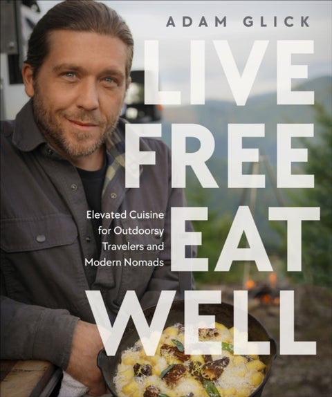 Live Free, Eat Well - Elevated Cuisine for Outdoorsy Travelers and Modern Nomads: A Cookbook