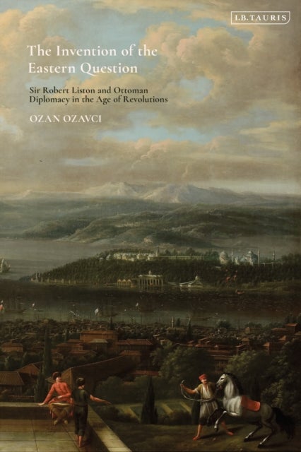 Invention of the Eastern Question - Sir Robert Liston and Ottoman Diplomacy in the Age of Revolutions