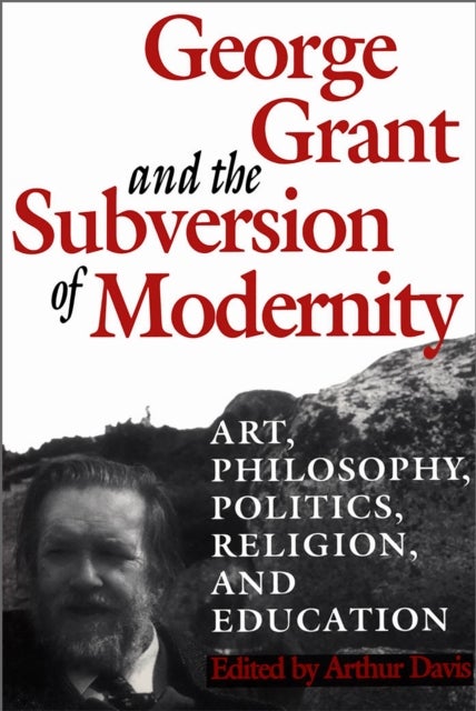George Grant and the Subversion of Modernity - Art, Philosophy, Religion, Politics and Education