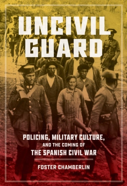 Uncivil Guard - Policing, Military Culture, and the Coming of the Spanish Civil War