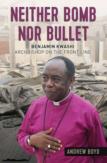 Neither Bomb Nor Bullet – Benjamin Kwashi: Archbishop on the front line - Benjamin Kwashi: Archbishop on the front line