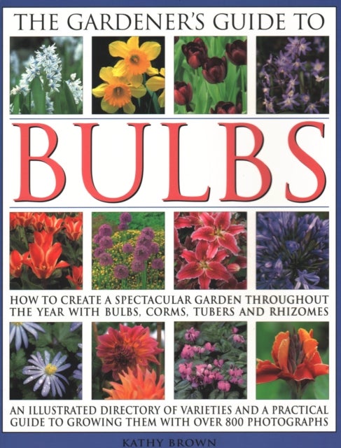 The Gardener''s Guide to Bulbs - How to create a spectacular garden through the year with bulbs, corns, tubers and rhizomes; an illustrated directory of varieties and a practical guide to growing them with over 800 photographs