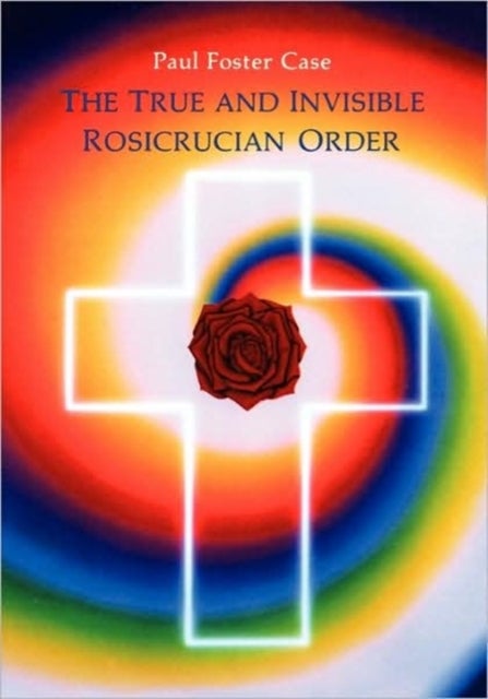The True and Invisible Rosicrucian Order - An Interpretation of the Rosicrucian Allegory & An Explanation of the Ten Rosicrucian Grades