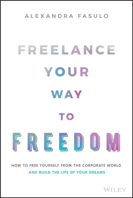 Freelance Your Way to Freedom – How to Free Yourself from the Corporate World and Build the Life of Your Dreams - How to Free Yourself from the Corporate World and Build the Life of Your Dreams