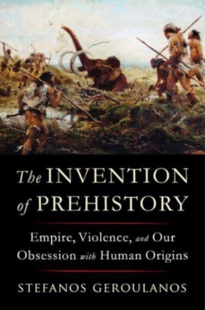 The Invention of Prehistory – Empire, Violence, and Our Obsession with Human Origins - Empire, Violence, and Our Obsession with Human Origins