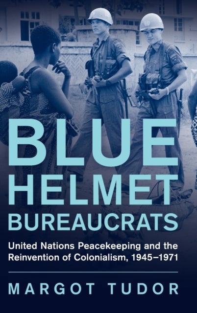 Blue Helmet Bureaucrats - United Nations Peacekeeping and the Reinvention of Colonialism, 1945–1971
