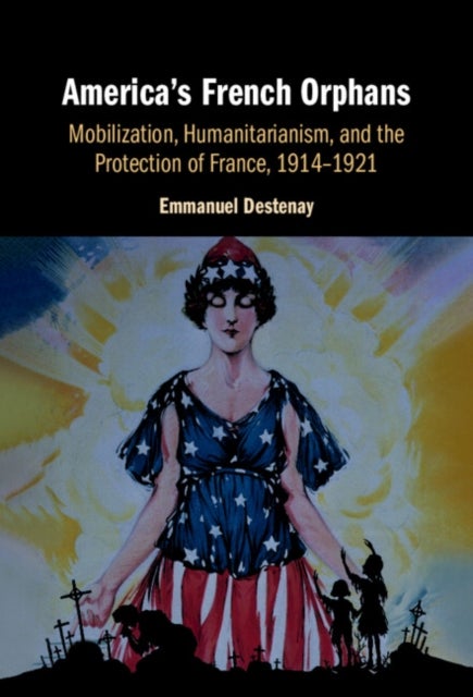 America''s French Orphans - Mobilization, Humanitarianism, and the Protection of France, 1914–1921
